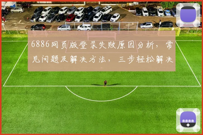 6886网页版登录失败原因分析，常见问题及解决方法，三步轻松解决登录难题，助您顺利登录