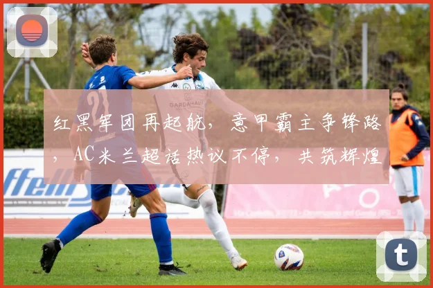 红黑军团再起航，意甲霸主争锋路，AC米兰超话热议不停，共筑辉煌